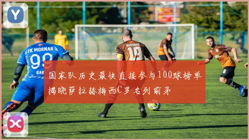 国家队历史最快直接参与100球榜单揭晓萨拉赫梅西C罗名列前茅