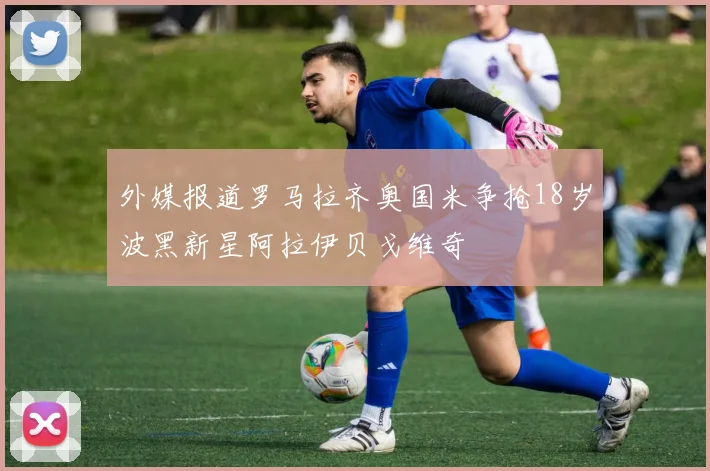 外媒报道罗马拉齐奥国米争抢18岁波黑新星阿拉伊贝戈维奇