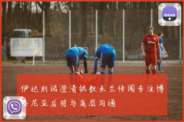伊达利诺澄清执教米兰传闻专注博洛尼亚后将与高层沟通