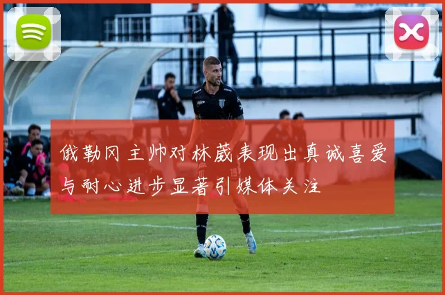 俄勒冈主帅对林葳表现出真诚喜爱与耐心进步显著引媒体关注