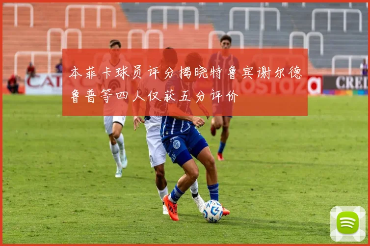 本菲卡球员评分揭晓特鲁宾谢尔德鲁普等四人仅获五分评价