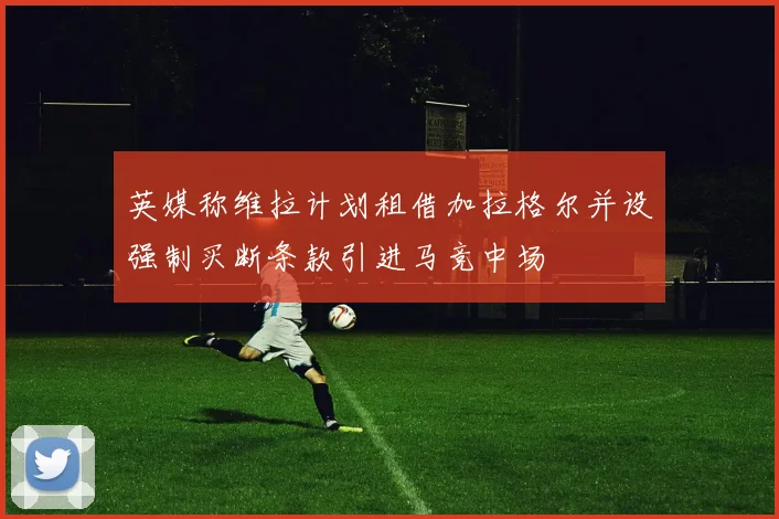 英媒称维拉计划租借加拉格尔并设强制买断条款引进马竞中场