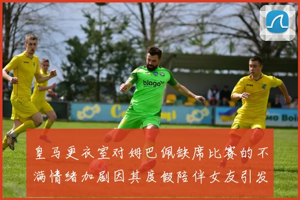 皇马更衣室对姆巴佩缺席比赛的不满情绪加剧因其度假陪伴女友引发争议