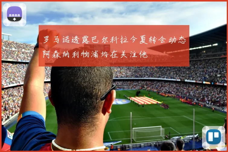 罗马诺透露巴尔科拉今夏转会动态阿森纳利物浦均在关注他