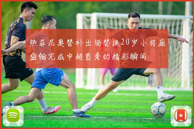 热菲尼奥替补出场替换20岁小将庞盛翰完成中超首秀的精彩瞬间