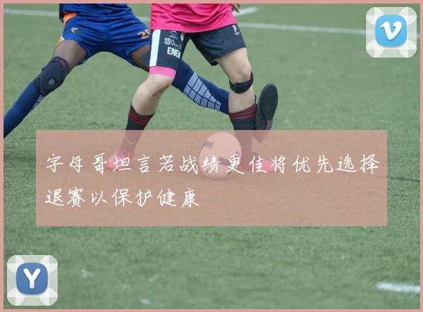 字母哥坦言若战绩更佳将优先选择退赛以保护健康