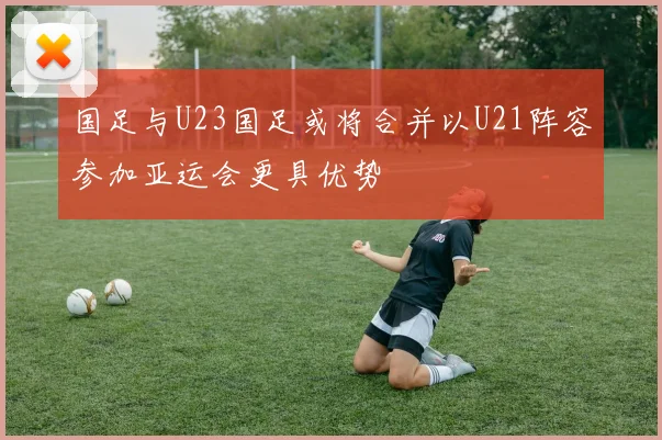 国足与U23国足或将合并以U21阵容参加亚运会更具优势