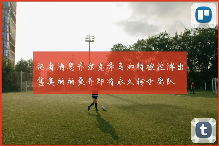记者消息齐尔克泽乌加特被挂牌出售奥纳纳桑乔即将永久转会离队