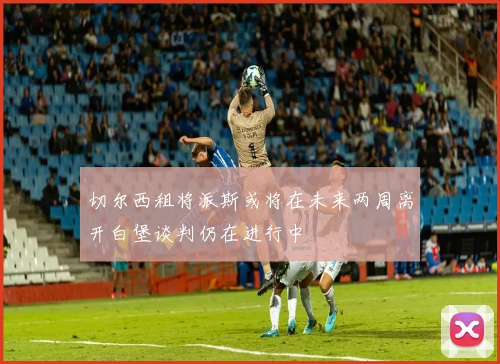 切尔西租将派斯或将在未来两周离开白堡谈判仍在进行中