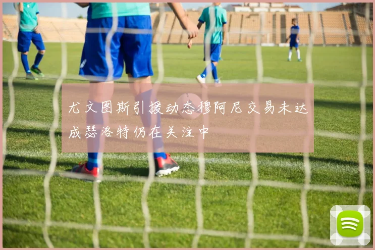 尤文图斯引援动态穆阿尼交易未达成瑟洛特仍在关注中