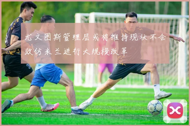 尤文图斯管理层或将维持现状不会效仿米兰进行大规模改革
