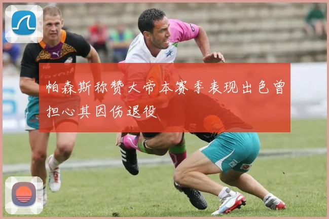 帕森斯称赞大帝本赛季表现出色曾担心其因伤退役